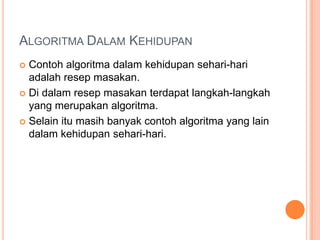 ALGORITMA DALAM KEHIDUPAN
 Contoh algoritma dalam kehidupan sehari-hari
adalah resep masakan.
 Di dalam resep masakan terdapat langkah-langkah
yang merupakan algoritma.
 Selain itu masih banyak contoh algoritma yang lain
dalam kehidupan sehari-hari.
 