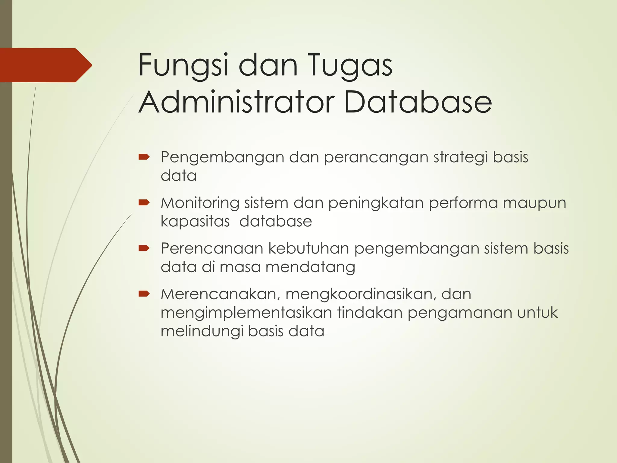 Fungsi dan Tugas
Administrator Database
 Pengembangan dan perancangan strategi basis
data
 Monitoring sistem dan peningkatan performa maupun
kapasitas database
 Perencanaan kebutuhan pengembangan sistem basis
data di masa mendatang
 Merencanakan, mengkoordinasikan, dan
mengimplementasikan tindakan pengamanan untuk
melindungi basis data
 