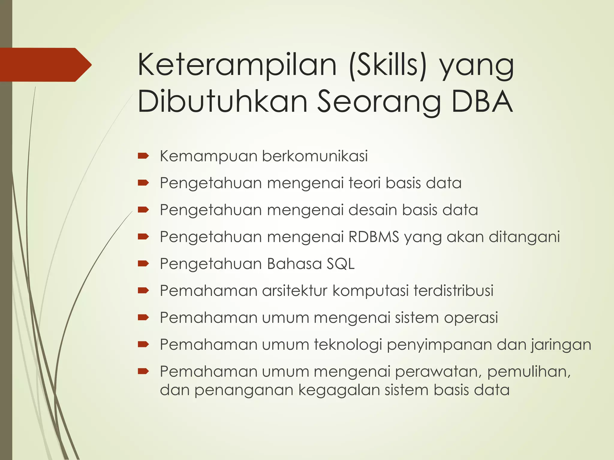 Keterampilan (Skills) yang
Dibutuhkan Seorang DBA
 Kemampuan berkomunikasi
 Pengetahuan mengenai teori basis data
 Pengetahuan mengenai desain basis data
 Pengetahuan mengenai RDBMS yang akan ditangani
 Pengetahuan Bahasa SQL
 Pemahaman arsitektur komputasi terdistribusi
 Pemahaman umum mengenai sistem operasi
 Pemahaman umum teknologi penyimpanan dan jaringan
 Pemahaman umum mengenai perawatan, pemulihan,
dan penanganan kegagalan sistem basis data
 