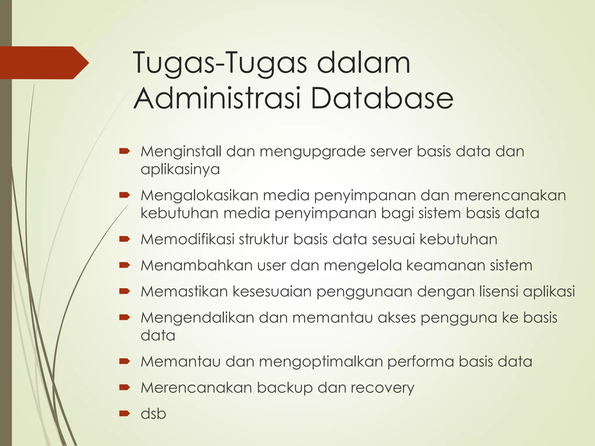Tugas-Tugas dalam
Administrasi Database
 Menginstall dan mengupgrade server basis data dan
aplikasinya
 Mengalokasikan media penyimpanan dan merencanakan
kebutuhan media penyimpanan bagi sistem basis data
 Memodifikasi struktur basis data sesuai kebutuhan
 Menambahkan user dan mengelola keamanan sistem
 Memastikan kesesuaian penggunaan dengan lisensi aplikasi
 Mengendalikan dan memantau akses pengguna ke basis
data
 Memantau dan mengoptimalkan performa basis data
 Merencanakan backup dan recovery
 dsb
 