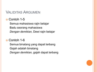 VALIDITAS ARGUMEN
   Contoh 1-5
    Semua mahasiswa rajin belajar
    Badu seorang mahasiswa
    Dengan demikian, Dewi rajin belajar


   Contoh 1-6
    Semua binatang yang dapat terbang
    Gajah adalah binatang
    Dengan demikian, gajah dapat terbang
 
