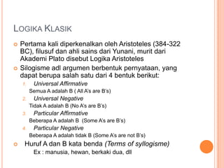 LOGIKA KLASIK
   Pertama kali diperkenalkan oleh Aristoteles (384-322
    BC), filusuf dan ahli sains dari Yunani, murit dari
    Akademi Plato disebut Logika Aristoteles
   Silogisme adl argumen berbentuk pernyataan, yang
    dapat berupa salah satu dari 4 bentuk berikut:
    1.    Universal Affirmative
         Semua A adalah B ( All A’s are B’s)
    2.    Universal Negative
         Tidak A adalah B (No A’s are B’s)
    3.    Particular Affirmative
         Beberapa A adalah B (Some A’s are B’s)
    4.    Particular Negative
         Beberapa A adalah tidak B (Some A’s are not B’s)
    Huruf A dan B kata benda (Terms of syllogisme)
          Ex : manusia, hewan, berkaki dua, dll
 