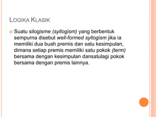 LOGIKA KLASIK
   Suatu silogisme (syllogism) yang berbentuk
    sempurna disebut well-formed syllogism jika ia
    memiliki dua buah premis dan satu kesimpulan,
    dimana setiap premis memiliki satu pokok (term)
    bersama dengan kesimpulan dansatulagi pokok
    bersama dengan premis lainnya.
 