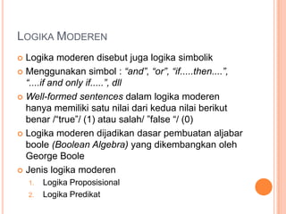 LOGIKA MODEREN
 Logika moderen disebut juga logika simbolik
 Menggunakan simbol : “and”, “or”, “if.....then....”,
  “....if and only if.....”, dll
 Well-formed sentences dalam logika moderen
  hanya memiliki satu nilai dari kedua nilai berikut
  benar /“true”/ (1) atau salah/ ”false “/ (0)
 Logika moderen dijadikan dasar pembuatan aljabar
  boole (Boolean Algebra) yang dikembangkan oleh
  George Boole
 Jenis logika moderen
    1.   Logika Proposisional
    2.   Logika Predikat
 