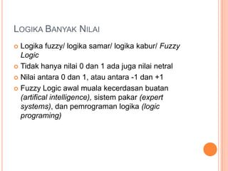 LOGIKA BANYAK NILAI
 Logika fuzzy/ logika samar/ logika kabur/ Fuzzy
  Logic
 Tidak hanya nilai 0 dan 1 ada juga nilai netral

 Nilai antara 0 dan 1, atau antara -1 dan +1

 Fuzzy Logic awal muala kecerdasan buatan
  (artifical intelligence), sistem pakar (expert
  systems), dan pemrograman logika (logic
  programing)
 
