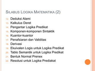 SILABUS LOGIKA MATEMATIKA (2)
12.   Deduksi Alami
13.   Kalkulus Deret
14.   Pengantar Logika Predikat
15.   Komponen-komponen Sintaktik
16.   Kuantor-kuantor
17.   Penafsiaran dan Validitas
18.   Derivasi
19.   Ekuivalen Logis untuk Logika Predikat
20.   Tablo Semantik untuk Logika Predikat
21.   Bentuk Normal Prenex
22.   Resolusi untuk Logika Prediakat
 