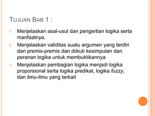 TUJUAN BAB 1 :
1.   Menjelaskan asal-usul dan pengertian logika serta
     manfaatnya.
2.   Menjelaskan validitas suatu argumen yang terdiri
     dari premis-premis dan diikuti kesimpulan dan
     peranan logika untuk membuktikannya
3.   Menjelaskan pembagian logika menjadi logika
     proporsional serta logika predikat, logika fuzzy,
     dan ilmu-ilmu yang terkait
 