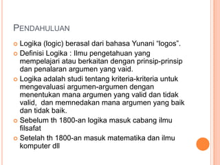 PENDAHULUAN
 Logika (logic) berasal dari bahasa Yunani “logos”.
 Definisi Logika : Ilmu pengetahuan yang
  mempelajari atau berkaitan dengan prinsip-prinsip
  dan penalaran argumen yang vaid.
 Logika adalah studi tentang kriteria-kriteria untuk
  mengevaluasi argumen-argumen dengan
  menentukan mana argumen yang valid dan tidak
  valid, dan memnedakan mana argumen yang baik
  dan tidak baik.
 Sebelum th 1800-an logika masuk cabang ilmu
  filsafat
 Setelah th 1800-an masuk matematika dan ilmu
  komputer dll
 