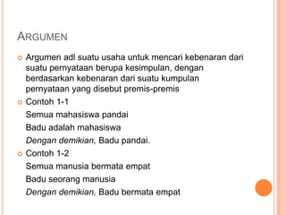 ARGUMEN
   Argumen adl suatu usaha untuk mencari kebenaran dari
    suatu pernyataan berupa kesimpulan, dengan
    berdasarkan kebenaran dari suatu kumpulan
    pernyataan yang disebut premis-premis
   Contoh 1-1
    Semua mahasiswa pandai
    Badu adalah mahasiswa
    Dengan demikian, Badu pandai.
   Contoh 1-2
    Semua manusia bermata empat
    Badu seorang manusia
    Dengan demikian, Badu bermata empat
 