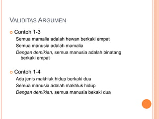 VALIDITAS ARGUMEN
   Contoh 1-3
    Semua mamalia adalah hewan berkaki empat
    Semua manusia adalah mamalia
    Dengan demikian, semua manusia adalah binatang
      berkaki empat


   Contoh 1-4
    Ada jenis makhluk hidup berkaki dua
    Semua manusia adalah makhluk hidup
    Dengan demikian, semua manusia bekaki dua
 