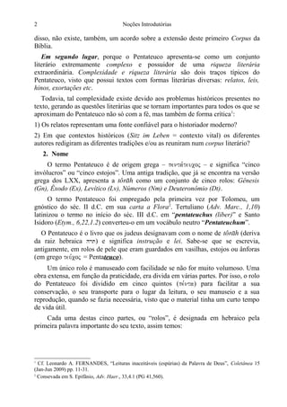 2

Noções Introdutórias

disso, não existe, também, um acordo sobre a extensão deste primeiro Corpus da
Bíblia.
Em segundo lugar, porque o Pentateuco apresenta-se como um conjunto
literário extremamente complexo e possuidor de uma riqueza literária
extraordinária. Complexidade e riqueza literária são dois traços típicos do
Pentateuco, visto que possui textos com formas literárias diversas: relatos, leis,
hinos, exortações etc.
Todavia, tal complexidade existe devido aos problemas históricos presentes no
texto, gerando as questões literárias que se tornam importantes para todos os que se
aproximam do Pentateuco não só com a fé, mas também de forma crítica1:
1) Os relatos representam uma fonte confiável para o historiador moderno?
2) Em que contextos históricos (Sitz im Leben = contexto vital) os diferentes
autores redigiram as diferentes tradições e/ou as reuniram num corpus literário?
2. Nome
O termo Pentateuco é de origem grega – penta,teucoj – e significa “cinco
invólucros” ou “cinco estojos”. Uma antiga tradição, que já se encontra na versão
grega dos LXX, apresenta a t como um conjunto de cinco rolos: Gênesis
(Gn), Êxodo (Ex), Levítico (Lv), Números (Nm) e Deuteronômio (Dt).
O termo Pentateuco foi empregado pela primeira vez por Tolomeu, um
gnóstico do séc. II d.C. em sua carta a Flora2. Tertuliano (Adv. Marc., 1,10)
latinizou o termo no início do séc. III d.C. em “pentateuchus (liber)” e Santo
Isidoro (Etym., 6,22,1.2) converteu-o em um vocábulo neutro “Pentateuchum”.
O Pentateuco é o livro que os judeus designavam com o nome de t (deriva
da raiz hebraica hrt) e significa instrução e lei. Sabe-se que se escrevia,
antigamente, em rolos de pele que eram guardados em vasilhas, estojos ou ânforas
(em grego teu,coj = Pentateuco).
Um único rolo é manuseado com facilidade se não for muito volumoso. Uma
obra extensa, em função da praticidade, era divida em várias partes. Por isso, o rolo
do Pentateuco foi dividido em cinco quintos (pe,nta) para facilitar a sua
conservação, o seu transporte para o lugar da leitura, o seu manuseio e a sua
reprodução, quando se fazia necessária, visto que o material tinha um curto tempo
de vida útil.
Cada uma destas cinco partes, ou “rolos”, é designada em hebraico pela
primeira palavra importante do seu texto, assim temos:

Cf. Leonardo A. FERNANDES, “Leituras inaceitáveis (espúrias) da Palavra de Deus”, Coletânea 15
(Jan-Jun 2009) pp. 11-31.
2
Consevada em S. Epifânio, Adv. Haer., 33,4.1 (PG 41,560).
1

 