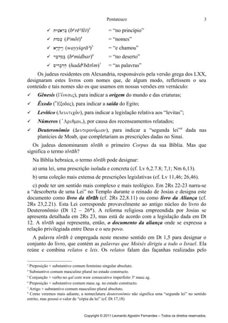 Pentateuco
 tyviareB. ()3

= “no princípio”

 tAmv. ()4

= “nomes”

 ar'q.YIw:. ()5

= “e chamou”

 rB;d>miB. ()6

= “no deserto”

 ~yrIb'D>h; ()7

3

= “as palavras”

Os judeus residentes em Alexandria, responsáveis pela versão grega dos LXX,
designaram estes livros com nomes que, de algum modo, refletissem o seu
conteúdo e tais nomes são os que usamos em nossas versões em vernáculo:


Gênesis (Ge,nesij), para indicar a origem do mundo e das criaturas;



Êxodo ( ;Exodoj), para indicar a saída do Egito;



Levítico (Leuitico,n), para indicar a legislação relativa aos “levitas”;



Números ( vAriqmoi,), por causa dos recenseamentos relatados;



Deuteronômio (Deuterono,mion), para indicar a “segunda lei”8 dada nas
planícies de Moab, que completariam as prescrições dadas no Sinai.

Os judeus denominaram t o primeiro Corpus da sua Bíblia. Mas que
significa o termo t?
Na Bíblia hebraica, o termo t pode designar:
a) uma lei, uma prescrição isolada e concreta (cf. Lv 6,2.7.8; 7,1; Nm 6,13).
b) uma coleção mais extensa de prescrições legislativas (cf. Lv 11,46; 26,46).
c) pode ter um sentido mais complexo e mais teológico. Em 2Rs 22-23 narra-se
a “descoberta de uma Lei” no Templo durante o reinado de Josias e designa este
documento como livro da t (cf. 2Rs 22,8.11) ou como livro da Aliança (cf.
2Rs 23,2.21). Esta Lei corresponde provavelmente ao antigo núcleo do livro do
Deuteronômio (Dt 12 – 26*). A reforma religiosa empreendida por Josias se
apresenta detalhada em 2Rs 23, mas está de acordo com a legislação dada em Dt
12. A t aqui representa, então, o documento da aliança onde se expressa a
relação privilegiada entre Deus e o seu povo.
A palavra t é empregada neste mesmo sentido em Dt 1,5 para designar o
conjunto do livro, que contém as palavras que Moisés dirigiu a todo o Israel. Ela
reúne e combina relatos e leis. Os relatos falam das façanhas realizadas pelo
Preposição + substantivo comum feminino singular absoluto.
Substantivo comum masculino plural no estado constructo.
5
Conjunção + verbo no qal com waw consecutivo imperfeito 3a masc.sg.
6
Preposição + substantivo comum masc.sg. no estado constructo.
7
Artigo + substantivo comum masculino plural absoluto.
8
Como veremos mais adiante, a nomeclatura deuteronômio não significa uma “segunda lei” no sentido
estrito, mas possui o valor de “cópia da lei” (cf. Dt 17,18)
3
4

Copyright © 2011 Leonardo Agostini Fernandes – Todos os direitos reservados.

 