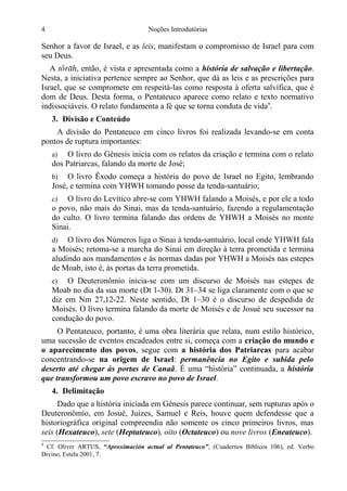 4

Noções Introdutórias

Senhor a favor de Israel, e as leis, manifestam o compromisso de Israel para com
seu Deus.
A t, então, é vista e apresentada como a história de salvação e libertação.
Nesta, a iniciativa pertence sempre ao Senhor, que dá as leis e as prescrições para
Israel, que se compromete em respeitá-las como resposta à oferta salvífica, que é
dom de Deus. Desta forma, o Pentateuco aparece como relato e texto normativo
indissociáveis. O relato fundamenta a fé que se torna conduta de vida9.
3. Divisão e Conteúdo
A divisão do Pentateuco em cinco livros foi realizada levando-se em conta
pontos de ruptura importantes:
O livro do Gênesis inicia com os relatos da criação e termina com o relato
dos Patriarcas, falando da morte de José;
a)

O livro Êxodo começa a história do povo de Israel no Egito, lembrando
José, e termina com YHWH tomando posse da tenda-santuário;
b)

O livro do Levítico abre-se com YHWH falando a Moisés, e por ele a todo
o povo, não mais do Sinai, mas da tenda-santuário, fazendo a regulamentação
do culto. O livro termina falando das ordens de YHWH a Moisés no monte
Sinai.
c)

O livro dos Números liga o Sinai à tenda-santuário, local onde YHWH fala
a Moisés; retoma-se a marcha do Sinai em direção à terra prometida e termina
aludindo aos mandamentos e às normas dadas por YHWH a Moisés nas estepes
de Moab, isto é, às portas da terra prometida.
d)

O Deuteronômio inicia-se com um discurso de Moisés nas estepes de
Moab no dia da sua morte (Dt 1-30). Dt 31–34 se liga claramente com o que se
diz em Nm 27,12-22. Neste sentido, Dt 1–30 é o discurso de despedida de
Moisés. O livro termina falando da morte de Moisés e de Josué seu sucessor na
condução do povo.
e)

O Pentateuco, portanto, é uma obra literária que relata, num estilo histórico,
uma sucessão de eventos encadeados entre si, começa com a criação do mundo e
o aparecimento dos povos, segue com a história dos Patriarcas para acabar
concentrando-se na origem de Israel: permanência no Egito e subida pelo
deserto até chegar às portas de Canaã. É uma “história” continuada, a história
que transformou um povo escravo no povo de Israel.
4. Delimitação
Dado que a história iniciada em Gênesis parece continuar, sem rupturas após o
Deuteronômio, em Josué, Juízes, Samuel e Reis, houve quem defendesse que a
historiográfica original compreendia não somente os cinco primeiros livros, mas
seis (Hexateuco), sete (Heptateuco), oito (Octateuco) ou nove livros (Eneateuco).
9

Cf. Oliver ARTUS, “Aproximación actual al Pentateuco”, (Cuadernos Bíblicos 106), ed. Verbo
Divino, Estela 2001, 7.

 