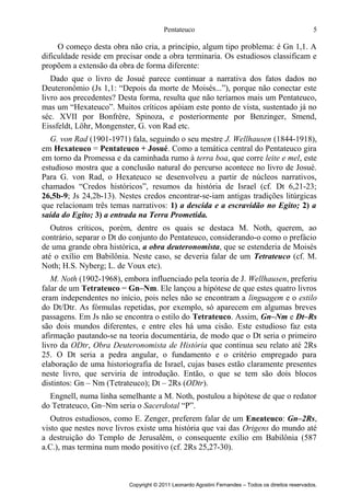 Pentateuco

5

O começo desta obra não cria, a princípio, algum tipo problema: é Gn 1,1. A
dificuldade reside em precisar onde a obra terminaria. Os estudiosos classificam e
propõem a extensão da obra de forma diferente:
Dado que o livro de Josué parece continuar a narrativa dos fatos dados no
Deuteronômio (Js 1,1: “Depois da morte de Moisés...”), porque não conectar este
livro aos precedentes? Desta forma, resulta que não teríamos mais um Pentateuco,
mas um “Hexateuco”. Muitos críticos apóiam este ponto de vista, sustentado já no
séc. XVII por Bonfrère, Spinoza, e posteriormente por Benzinger, Smend,
Eissfeldt, Löhr, Mongenster, G. von Rad etc.
G. von Rad (1901-1971) fala, seguindo o seu mestre J. Wellhausen (1844-1918),
em Hexateuco = Pentateuco + Josué. Como a temática central do Pentateuco gira
em torno da Promessa e da caminhada rumo à terra boa, que corre leite e mel, este
estudioso mostra que a conclusão natural do percurso acontece no livro de Josué.
Para G. von Rad, o Hexateuco se desenvolveu a partir de núcleos narrativos,
chamados “Credos históricos”, resumos da história de Israel (cf. Dt 6,21-23;
26,5b-9; Js 24,2b-13). Nestes credos encontrar-se-iam antigas tradições litúrgicas
que relacionam três temas narrativos: 1) a descida e a escravidão no Egito; 2) a
saída do Egito; 3) a entrada na Terra Prometida.
Outros críticos, porém, dentre os quais se destaca M. Noth, querem, ao
contrário, separar o Dt do conjunto do Pentateuco, considerando-o como o prefácio
de uma grande obra histórica, a obra deuteronomista, que se estenderia de Moisés
até o exílio em Babilônia. Neste caso, se deveria falar de um Tetrateuco (cf. M.
Noth; H.S. Nyberg; L. de Voux etc).
M. Noth (1902-1968), embora influenciado pela teoria de J. Wellhausen, preferiu
falar de um Tetrateuco = Gn–Nm. Ele lançou a hipótese de que estes quatro livros
eram independentes no início, pois neles não se encontram a linguagem e o estilo
do Dt/Dtr. As fórmulas repetidas, por exemplo, só aparecem em algumas breves
passagens. Em Js não se encontra o estilo do Tetrateuco. Assim, Gn–Nm e Dt–Rs
são dois mundos diferentes, e entre eles há uma cisão. Este estudioso faz esta
afirmação pautando-se na teoria documentária, de modo que o Dt seria o primeiro
livro da ODtr, Obra Deuteronomista de História que continua seu relato até 2Rs
25. O Dt seria a pedra angular, o fundamento e o critério empregado para
elaboração de uma historiografia de Israel, cujas bases estão claramente presentes
neste livro, que serviria de introdução. Então, o que se tem são dois blocos
distintos: Gn – Nm (Tetrateuco); Dt – 2Rs (ODtr).
Engnell, numa linha semelhante a M. Noth, postulou a hipótese de que o redator
do Tetrateuco, Gn–Nm seria o Sacerdotal “P”.
Outros estudiosos, como E. Zenger, preferem falar de um Eneateuco: Gn–2Rs,
visto que nestes nove livros existe uma história que vai das Origens do mundo até
a destruição do Templo de Jerusalém, o consequente exílio em Babilônia (587
a.C.), mas termina num modo positivo (cf. 2Rs 25,27-30).

Copyright © 2011 Leonardo Agostini Fernandes – Todos os direitos reservados.

 