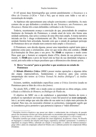 6

Noções Introdutórias

O AT possui duas historiografias que correm paralelamente: o Eneateuco e a
Obra do Cronista (1-2Cro + Esd e Ne), que se inicia com Adão e vai até a
reconstrução do templo.
As hipóteses não apresentaram uma solução convincente e satisfatória. As mais
comuns são as que defendem a existência de um Tetrateuco, um Pentateuco, um
Hexateuco. Destas três a mais defendida e utilizada é a do Tetrateuco.
Todavia, recentemente avança a convicção de que, prescindindo do complexo
fenômeno da formação do Pentateuco, o estado atual do texto não forma uma
unidade autônoma, mas seria o começo de uma obra mais ampla. A trama narrativa
iniciada em Gn 1 chega evidentemente até 2Rs. Todo este conjunto forma uma
unidade literária bem articulada, fazendo com que o estudo de qualquer perícope
do Pentateuco deva ser situada num contexto mais amplo: o Eneateuco.
O Pentateuco, sem dúvida alguma, possui uma importância capital tanto para o
judaísmo como para o cristianismo, uma vez que nesta obra está contida a T
(Lei-Instrução) de Deus para o seu povo. Na T se expressa o modo como
Deus quer que o homem se comporte diante d’Ele, diante do seu próximo e no
mundo. A T para o povo de Israel está na base da sua identidade religiosa e
social, pois nela estão os traços peculiares que o diferenciava dos demais povos.
5. Breve “ex-curso” para se perceber o que aconteceu no estudo do
Pentateuco
O Método Histórico Crítico (MHC) possui muitas operações e algumas delas
são etapas imprescindíveis, fundamentais e decisivas para uma correta
interpretação dos textos: a) Crítica Textual; b) Análise filológica10; c) Análise
semântica11.
Existem, também, modalidades específicas como a Crítica Literária (usada no
Pentateuco para se falar da crítica das fontes).
No século XIX, o MHC era o modo como se estudavam as obras antigas, como
a Ilíada e a Odisséia de Homero, os Diálogos de Platão etc.
O objetivo do MHC era o de estabelecer a paternidade literária do texto e
produzir ou reproduzir um texto que fosse o mais fiel possível ao texto autógrafo,
isto é, ao texto antigo que saiu das mãos do seu autor ou à cópia mais próxima do
original. Para isso, era necessário eliminar os acréscimos, expurgando aquilo que
se considerava glosa posterior e que pertencia à épocas e “mãos diferentes”.
Disciplina histórico-lingüística que possui por objeto o conhecimento das civilizações do passado
através dos documentos escritos que foram preservados ou encontrados pela arqueologia. Compreende a
lingüística, a ciência literária, a história, a filosofia, a etnologia, a arqueologia e a crítica textual.
11
Disciplina científica que estuda o significado dos sinais lingüísticos, de palavras e frases. Na filosofia
da linguagem é a doutrina das relações entre língua, experiência, realidade e pensamento. A semântica é
importante na exegese bíblica, sobretudo em relação à lexicografia e à análise do hebraico-aramaicogrego sobre o plano da comparação cultural do Oriente com o ambiente posterior de compreensão bíblica
(Ocidente).
10

 