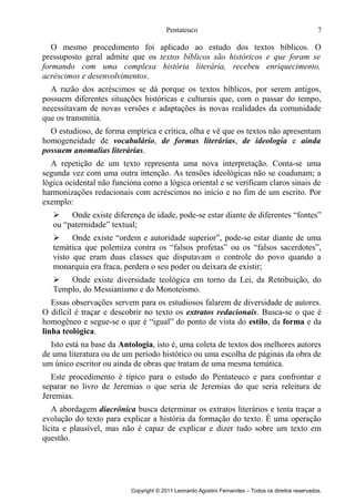 Pentateuco

7

O mesmo procedimento foi aplicado ao estudo dos textos bíblicos. O
pressuposto geral admite que os textos bíblicos são históricos e que foram se
formando com uma complexa história literária, recebeu enriquecimento,
acréscimos e desenvolvimentos.
A razão dos acréscimos se dá porque os textos bíblicos, por serem antigos,
possuem diferentes situações históricas e culturais que, com o passar do tempo,
necessitavam de novas versões e adaptações às novas realidades da comunidade
que os transmitia.
O estudioso, de forma empírica e crítica, olha e vê que os textos não apresentam
homogeneidade de vocabulário, de formas literárias, de ideologia e ainda
possuem anomalias literárias.
A repetição de um texto representa uma nova interpretação. Conta-se uma
segunda vez com uma outra intenção. As tensões ideológicas não se coadunam; a
lógica ocidental não funciona como a lógica oriental e se verificam claros sinais de
harmonizações redacionais com acréscimos no início e no fim de um escrito. Por
exemplo:

Onde existe diferença de idade, pode-se estar diante de diferentes “fontes”
ou “paternidade” textual;

Onde existe “ordem e autoridade superior”, pode-se estar diante de uma
temática que polemiza contra os “falsos profetas” ou os “falsos sacerdotes”,
visto que eram duas classes que disputavam o controle do povo quando a
monarquia era fraca, perdera o seu poder ou deixara de existir;

Onde existe diversidade teológica em torno da Lei, da Retribuição, do
Templo, do Messianismo e do Monoteísmo.
Essas observações servem para os estudiosos falarem de diversidade de autores.
O difícil é traçar e descobrir no texto os extratos redacionais. Busca-se o que é
homogêneo e segue-se o que é “igual” do ponto de vista do estilo, da forma e da
linha teológica.
Isto está na base da Antologia, isto é, uma coleta de textos dos melhores autores
de uma literatura ou de um período histórico ou uma escolha de páginas da obra de
um único escritor ou ainda de obras que tratam de uma mesma temática.
Este procedimento é típico para o estudo do Pentateuco e para confrontar e
separar no livro de Jeremias o que seria de Jeremias do que seria releitura de
Jeremias.
A abordagem diacrônica busca determinar os extratos literários e tenta traçar a
evolução do texto para explicar a história da formação do texto. É uma operação
lícita e plausível, mas não é capaz de explicar e dizer tudo sobre um texto em
questão.

Copyright © 2011 Leonardo Agostini Fernandes – Todos os direitos reservados.

 