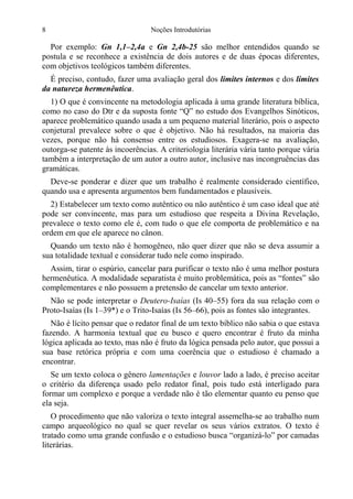 8

Noções Introdutórias

Por exemplo: Gn 1,1–2,4a e Gn 2,4b-25 são melhor entendidos quando se
postula e se reconhece a existência de dois autores e de duas épocas diferentes,
com objetivos teológicos também diferentes.
É preciso, contudo, fazer uma avaliação geral dos limites internos e dos limites
da natureza hermenêutica.
1) O que é convincente na metodologia aplicada à uma grande literatura bíblica,
como no caso do Dtr e da suposta fonte “Q” no estudo dos Evangelhos Sinóticos,
aparece problemático quando usada a um pequeno material literário, pois o aspecto
conjetural prevalece sobre o que é objetivo. Não há resultados, na maioria das
vezes, porque não há consenso entre os estudiosos. Exagera-se na avaliação,
outorga-se patente às incoerências. A criteriologia literária vária tanto porque vária
também a interpretação de um autor a outro autor, inclusive nas incongruências das
gramáticas.
Deve-se ponderar e dizer que um trabalho é realmente considerado científico,
quando usa e apresenta argumentos bem fundamentados e plausíveis.
2) Estabelecer um texto como autêntico ou não autêntico é um caso ideal que até
pode ser convincente, mas para um estudioso que respeita a Divina Revelação,
prevalece o texto como ele é, com tudo o que ele comporta de problemático e na
ordem em que ele aparece no cânon.
Quando um texto não é homogêneo, não quer dizer que não se deva assumir a
sua totalidade textual e considerar tudo nele como inspirado.
Assim, tirar o espúrio, cancelar para purificar o texto não é uma melhor postura
hermenêutica. A modalidade separatista é muito problemática, pois as “fontes” são
complementares e não possuem a pretensão de cancelar um texto anterior.
Não se pode interpretar o Deutero-Isaías (Is 40–55) fora da sua relação com o
Proto-Isaías (Is 1–39*) e o Trito-Isaías (Is 56–66), pois as fontes são integrantes.
Não é lícito pensar que o redator final de um texto bíblico não sabia o que estava
fazendo. A harmonia textual que eu busco e quero encontrar é fruto da minha
lógica aplicada ao texto, mas não é fruto da lógica pensada pelo autor, que possui a
sua base retórica própria e com uma coerência que o estudioso é chamado a
encontrar.
Se um texto coloca o gênero lamentações e louvor lado a lado, é preciso aceitar
o critério da diferença usado pelo redator final, pois tudo está interligado para
formar um complexo e porque a verdade não é tão elementar quanto eu penso que
ela seja.
O procedimento que não valoriza o texto integral assemelha-se ao trabalho num
campo arqueológico no qual se quer revelar os seus vários extratos. O texto é
tratado como uma grande confusão e o estudioso busca “organizá-lo” por camadas
literárias.

 