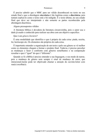 Pentateuco

9

É preciso admitir que o MHC para ser válido desembocará no texto no seu
estado final e que a abordagem sincrônica é tão legítima como a diacrônica, pois
tentará explicá-lo como o texto está e foi redigido. É o texto último, no seu estado
final que deve ser interpretado e não somente as partes reconhecidas pela
abordagem diacrônica.
Alguns pressupostos válidos
A literatura bíblica é devedora da literatura circunvizinha, pois o autor usa o
dado já usado e conhecido para realizar sua obra com um objetivo específico.
Que é um gênero literário?
É uma modalidade que identifica o que é próprio de cada coisa: piada, receita,
lei, horóscopo etc. Os elementos são próprios de cada coisa.
É importante entender a organização de um texto e pelo seu gênero se vê melhor
como os elementos chegam a formar o produto final. Todavia, é preciso perceber
as mudanças e fazer o confronto com gêneros semelhantes e na comparação
ressaltar o que é “igual” do que é “diferente”.
Quando se lê a Bíblia é preciso entender a sua linguagem, o seu modo de narrar,
pois a mudança de gênero nem sempre é sinal de mudança de autor, que
intencional-mente pode ter objetivado chamar a atenção do ouvinte-leitor com
sua(s) escolha(s).

Copyright © 2011 Leonardo Agostini Fernandes – Todos os direitos reservados.

 