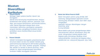 1. Potensi Daerah
Berbagai ragam potensi kearifan daerah dan
keunggulan
daerah serta hal hal yang menjadi keunikan, ataupun
karakteristik baik budaya, ekonomi, pertanian, budi
daya, jasa maupun kemaritiman, serta Kondisi tertentu
suatu daerah digunakan sebagai dasar untuk
menentukan kebutuhan, penanganan, penguatan,
program dan/atau pengelolaan kurikulum satuan
pendidikan secara berdiversifikasi sesuai kondisi
daerahnya
2. Potensi Sekolah
Sekolah menetapkan keunggulan, yang biasanya akan
tercantum dalam visi dan misi sekolah. Sekolah yang
potensial biasanya dipengaruhi oleh karakter geografis,
potensi guru, dan siswa. Karakter geografis, misalnya
bila sekolah itu berada di daerah pertanian, maka
sekolah itu dapat mengembangkan diversifikasi
kurikulum melalui keunggulan pertanian.
3. Bakat dan Minat Peserta Didifi
Bakat merupakan potensi yang dimiliki oleh
seseorang sebagai bawaan sejak lahir. Contoh:
seorang yang berbakat melukis akan lebih cepat
mengerjakan
pekerjaan lukisnya dibandingkan dengan
seseorang yang
kurang berbakat.
Minat adalah suatu proses pengembangan dalam
mencampurkan seluruh kemampuan yang ada
untuk mengarahkan individu kepada suatu
kegiatan yang diminatinya. Misalnya, minat
vokasional (profesi, komersial, dan kegiatan diluar
sekolah) dan non vokasional (kepuasan atau hobi).
Muatan
Diversifikasi
Kurikulum
 