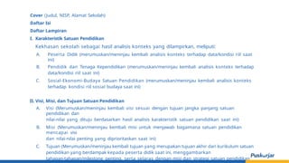 Cover (Judul, NISP, Alamat Sekolah)
Daftar Isi
Daftar Lampiran
I. Karakteristik Satuan Pendidikan
Kekhasan sekolah sebagai hasil analisis konteks yang dilampirkan, meliputi:
A. Peserta Didik (merumuskan/meninjau kembali analisis konteks terhadap data/kondisi riil saat
ini)
B. Pendidik dan Tenaga Kependidikan (merumuskan/meninjau kembali analisis konteks terhadap
data/kondisi riil saat ini)
C. Sosial-Ekonomi-Budaya Satuan Pendidikan (merumuskan/meninjau kembali analisis konteks
terhadap kondisi riil sosial budaya saat ini)
II. Visi, Misi, dan Tujuan Satuan Pendidikan
A. Visi (Merumuskan/meninjau kembali visi sesuai dengan tujuan jangka panjang satuan
pendidikan dan
nilai-nilai yang dituju berdasarkan hasil analisis karakteristik satuan pendidikan saat ini)
B. Misi (Merumuskan/meninjau kembali misi untuk menjawab bagaimana satuan pendidikan
mencapai visi
dan nilai-nilai penting yang diprioritaskan saat ini)
C. Tujuan (Merumuskan/meninjau kembali tujuan yang merupakan tujuan akhir dari kurikulum satuan
pendidikan yang berdampak kepada peserta didik saat ini, menggambarkan
tahapan-tahapan/milestone penting, serta selaras dengan misi dan strategi satuan pendidikan
 