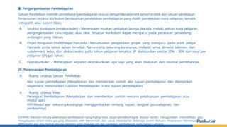 III. Pengorganisasian Pembelajaran
Satuan Pendidikan memilih pendekatan pembelajaran sesuai dengan karakteristik peserta didik dan satuan pendidikan.
Penyusunan struktur kurikulum berdasarkan pendekatan pembelajaran yang dipilih (pendekatan mata pelajaran, tematik,
integratif, atau sistem blok).
A. Struktur Kurikulum (Intrakurikuler) – Menentukan muatan tambahan lainnya jika ada (mulok), pilihan mata pelajaran,
pengorganisasian cara regular, atau blok. Struktur Kurikulum dapat mengacu pada peraturan perundang-
undangan yang relevan.
B. Projek Penguatan Profil Pelajar Pancasila – Merumuskan pengelolaan projek yang mengacu pada profil pelajar
Pancasila pada tahun ajaran tersebut. Merancang sekurang-kurangnya, meliputi tema, dimensi (elemen, dan
subelemen), kelas, dan alokasi waktu pada tahun pelajaran tersebut. JP dialokasikan sekitar 20% - 30% dari total jam
pelajaran (JP) per tahun.
C. Ekstrakurikuler - Menetapkan kegiatan ekstrakurikuler apa saja yang akan dilakukan dan rasional pemilihannya.
IV. Perencanaan Pembelajaran
A. Ruang Lingkup Satuan Pendidikan
Alur tujuan pembelajaran (Menjelaskan dan memberikan contoh alur tujuan pembelajaran dan dilampirkan
bagaimana menurunkan Capaian Pembelajaran → alur tujuan pembelajaran)
A. Ruang Lingkup Kelas
Perangkat Pembelajaran (Menjelaskan dan memberikan contoh rencana pelaksanaan pembelajaran atau
modul ajar).
RPP/Modul ajar sekurang-kurangnya menggambarkan tentang tujuan, langkah pembelajaran, dan
penilaiannya)
CATATAN: Dokumen rencana pelaksanaan pembelajaran ruang lingkup kelas, satuan pendidikan dapat disusun sendiri, menggunakan, memodifikasi, atau
mengadaptasi contoh modul ajar yang disediakan oleh Pemerintah, dan cukup melampirkan beberapa contoh Rencana Pelaksanaan Pembelajaran
(RPP)/modul ajar atau bentuk rencana kegiatan yang mewakili inti dari rangkaian pembelajaran pada bagian Lampiran.
 