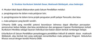 B. Struktur Kurikulum Sekolah Dasar, Madrasah Ibtidaiyah, atau Sederajat
4. Muatan lokal dapat dilaksanakan pada Satuan Pendidikan melalui:
a. pengintegrasian ke dalam mata pelajaran lain;
b. pengintegrasian ke dalam tema projek penguatan profil pelajar Pancasila; dan/atau
c. mata pelajaran yang berdiri sendiri.
5.Peserta Didik yang memiliki potensi kecerdasan istimewa dapat diberikan percepatan
pemenuhan beban belajar, dan/atau pendalaman dan pengayaan Capaian Pembelajaran terkait
Kurikulum Merdeka sebagai layanan individual dan bukan dalam bentuk rombongan belajar.
6.Kurikulum di Satuan Pendidikan penyelenggara pendidikan inklusif di sekolah dasar, madrasah
ibtidaiyah, atau bentuk lain yang sederajat menambahkan mata pelajaran Program Kebutuhan
Khusus sesuai dengan kondisi Peserta Didik.
 