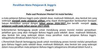 Peralihan Mata Pelajaran B. Inggris
Pasal 33
Pada saat Peraturan Menteri ini mulai berlaku:
a.mata pelajaran Bahasa Inggris pada sekolah dasar, madrasah ibtidaiyah, atau bentuk lain yang
sederajat menjadi mata pelajaran pilihan yang dapat diselenggarakan berdasarkan kesiapan
Satuan Pendidikan sampai dengan tahun ajaran 2026/2027 dan beralih menjadi mata
pelajaran wajib pada tahun ajaran 2027/2028;
b.Kementerian bertanggung jawab untuk mendukung proses transisi melalui penyediaan
pelatihan guru yang akan mengajar Bahasa Inggris pada sekolah dasar, madrasah ibtidaiyah,
atau bentuk lain yang sederajat dalam masa peralihan mata pelajaran Bahasa Inggris
sebagaimana dimaksud dalam huruf a; dan
c.Pemerintah Daerah bertanggung jawab untuk mendukung proses transisi melalui penyediaan
guru Bahasa Inggris pada sekolah dasar, madrasah ibtidaiyah, atau bentuk lain yang sederajat
dalam masa peralihan mata pelajaran Bahasa Inggris sebagaimana dimaksud dalam huruf a.
 