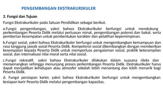 PENGEMBANGAN EKSTRAKURIKULER
2. Fungsi dan Tujuan
Fungsi Ekstrakurikuler pada Satuan Pendidikan sebagai berikut.
a.Fungsi pengembangan, yakni bahwa Ekstrakurikuler berfungsi untuk mendukung
perkembangan Peserta Didik melalui perluasan minat, pengembangan potensi dan bakat, serta
pemberian kesempatan untuk pembentukan karakter dan pelatihan kepemimpinan.
b.Fungsi sosial, yakni bahwa Ekstrakurikuler berfungsi untuk mengembangkan kemampuan dan
rasa tanggung jawab sosial Peserta Didik. Kompetensi sosial dikembangkan dengan memberikan
kesempatan kepada Peserta Didik untuk memperluas pengalaman sosial, praktik keterampilan
sosial, dan internalisasi nilai moral serta nilai sosial.
c.Fungsi rekreatif, yakni bahwa Ekstrakurikuler dilakukan dalam suasana rileks dan
menyenangkan sehingga menunjang proses perkembangan Peserta Didik. Ekstrakurikuler harus
dapat menjadikan kehidupan atau atmosfer sekolah lebih menantang dan lebih menarik bagi
Peserta Didik.
d. Fungsi persiapan karier, yakni bahwa Ekstrakurikuler berfungsi untuk mengembangkan
kesiapan karir Peserta Didik melalui pengembangan kapasitas.
 