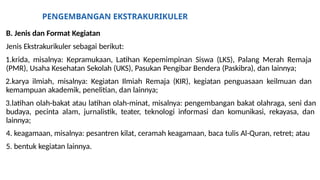 PENGEMBANGAN EKSTRAKURIKULER
B. Jenis dan Format Kegiatan
Jenis Ekstrakurikuler sebagai berikut:
1.krida, misalnya: Kepramukaan, Latihan Kepemimpinan Siswa (LKS), Palang Merah Remaja
(PMR), Usaha Kesehatan Sekolah (UKS), Pasukan Pengibar Bendera (Paskibra), dan lainnya;
2.karya ilmiah, misalnya: Kegiatan Ilmiah Remaja (KIR), kegiatan penguasaan keilmuan dan
kemampuan akademik, penelitian, dan lainnya;
3.latihan olah-bakat atau latihan olah-minat, misalnya: pengembangan bakat olahraga, seni dan
budaya, pecinta alam, jurnalistik, teater, teknologi informasi dan komunikasi, rekayasa, dan
lainnya;
4. keagamaan, misalnya: pesantren kilat, ceramah keagamaan, baca tulis Al-Quran, retret; atau
5. bentuk kegiatan lainnya.
 