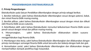 PENGEMBANGAN EKSTRAKURIKULER
C. Prinsip Pengembangan
Ekstrakurikuler pada Satuan Pendidikan dikembangkan dengan prinsip sebagai berikut.
1. Bersifat individual, yakni bahwa Ekstrakurikuler dikembangkan sesuai dengan potensi, bakat,
dan minat Peserta Didik masing-masing.
2. Bersifat pilihan, yakni bahwa Ekstrakurikuler dikembangkan sesuai dengan minat dan diikuti
oleh Peserta Didik secara sukarela.
3. Keterlibatan aktif, yakni bahwa Ekstrakurikuler menuntut keikutsertaan Peserta Didik secara
penuh sesuai dengan minat dan pilihan masing-masing.
4. Menyenangkan, yakni bahwa Ekstrakurikuler dilaksanakan dalam suasana
yang
menggembirakan bagi Peserta Didik.
5. Membangun etos kerja, yakni bahwa Ekstrakurikuler dikembangkan dan dilaksanakan dengan
prinsip membangun semangat Peserta Didik untuk berusaha dan bekerja dengan baik dan giat.
6. Kemanfaatan sosial, yakni bahwa Ekstrakurikuler dikembangkan dan dilaksanakan dengan
memperhatikan dampak positifnya bagi masyarakat.
 