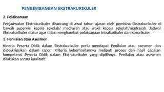 PENGEMBANGAN EKSTRAKURIKULER
2. Pelaksanaan
Penjadwalan Ekstrakurikuler dirancang di awal tahun ajaran oleh pembina Ekstrakurikuler di
bawah supervisi kepala sekolah/ madrasah atau wakil kepala sekolah/madrasah. Jadwal
Ekstrakurikuler diatur agar tidak menghambat pelaksanaan Intrakurikuler dan Kokurikuler.
3. Penilaian atau Asesmen
Kinerja Peserta Didik dalam Ekstrakurikuler perlu mendapat Penilaian atau asesmen dan
dideskripsikan dalam rapor. Kriteria keberhasilannya meliputi proses dan hasil capaian
kompetensi Peserta Didik dalam Ekstrakurikuler yang dipilihnya. Penilaian atau asesmen
dilakukan secara kualitatif.
 