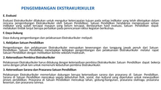 PENGEMBANGAN EKSTRAKURIKULER
E. Evaluasi
Evaluasi Ekstrakurikuler dilakukan untuk mengukur ketercapaian tujuan pada setiap indikator yang telah ditetapkan dalam
rencana pengembangan Ekstrakurikuler oleh Satuan Pendidikan. Satuan Pendidikan hendaknya mengevaluasi setiap
indikator yang sudah tercapai maupun yang belum tercapai. Berdasarkan hasil evaluasi, Satuan Pendidikan dapat
melakukan tindak lanjut berupa perbaikan pada perencanaan siklus kegiatan berikutnya.
F. Daya Dukung
Daya dukung pengembangan dan pelaksanaan Ekstrakurikuler meliputi:
1. Kebijakan Satuan Pendidikan
Pengembangan dan pelaksanaan Ekstrakurikuler merupakan kewenangan dan tanggung jawab penuh dari Satuan
Pendidikan. Satuan Pendidikan menetapkan kebijakan pengembangan dan pelaksanaan Ekstrakurikuler melalui rapat
Satuan Pendidikan dengan melibatkan komite sekolah/madrasah.
2. Ketersediaan Pembina Ekstrakurikuler
Pelaksanaan Ekstrakurikuler harus didukung dengan ketersediaan pembina Ekstrakurikuler. Satuan Pendidikan dapat bekerja
sama dengan pihak lain untuk memenuhi kebutuhan pembina Ekstrakurikuler.
3. Ketersediaan Sarana dan Prasarana Satuan Pendidikan
Pelaksanaan Ekstrakurikuler memerlukan dukungan berupa ketersediaan sarana dan prasarana di Satuan Pendidikan.
Sarana di Satuan Pendidikan mencakup segala kebutuhan fisik, sosial, dan kultural yang diperlukan untuk mewujudkan
proses pendidikan. Prasarana di Satuan Pendidikan mencakup lahan, gedung/bangunan, prasarana olahraga, prasarana
kesenian, dan prasarana lainnya.
 