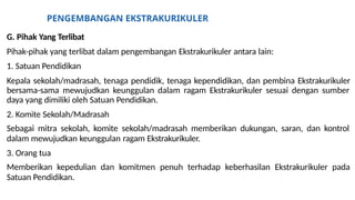 PENGEMBANGAN EKSTRAKURIKULER
G. Pihak Yang Terlibat
Pihak-pihak yang terlibat dalam pengembangan Ekstrakurikuler antara lain:
1. Satuan Pendidikan
Kepala sekolah/madrasah, tenaga pendidik, tenaga kependidikan, dan pembina Ekstrakurikuler
bersama-sama mewujudkan keunggulan dalam ragam Ekstrakurikuler sesuai dengan sumber
daya yang dimiliki oleh Satuan Pendidikan.
2. Komite Sekolah/Madrasah
Sebagai mitra sekolah, komite sekolah/madrasah memberikan dukungan, saran, dan kontrol
dalam mewujudkan keunggulan ragam Ekstrakurikuler.
3. Orang tua
Memberikan kepedulian dan komitmen penuh terhadap keberhasilan Ekstrakurikuler pada
Satuan Pendidikan.
 