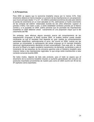4. 4) Perspectivas.
Para 2005 se espera que la economía brasileña crezca por lo menos 3,5%. Este
dinamismo debería en teoría impulsar un aumento de las importaciones en una proporción
que iría en principio desde 1/1 a 3/1. En 2004 la actividad económica de este país retomó
la senda de crecimiento en un nivel calculado en 5%, estimulando un fuerte crecimiento
de las compras del exterior -estancadas durante los dos años anteriores- superior al
previsto (+30%). Con base a esto, a cierta estabilidad cambiaria prevista por el Banco
Central y a lo sucedido en 2004, podría preverse que en promedio las importaciones
brasileñas en 2005 deberían crecer nuevamente en una proporción mayor que la del
crecimiento del PBI.
Sin embargo, para efectuar alguna previsión acerca del comportamiento de las
exportaciones uruguayas al Brasil durante 2005, el análisis anterior puede resultar
insuficiente ya que el resultado final depende en gran medida de comportamientos
sectoriales específicos, particularmente el arroz. Así ocurrió en 2004, cuando por las
razones ya comentadas, la participación del cereal uruguayo en el mercado brasileño
disminuyó significativamente afectando el total comercializado. Para este año, la oferta
de arroz en Brasil y la región excedería nuevamente a la demanda, sumándose a esto el
incremento de las presiones de los arroceros gaúchos ante el Gobierno brasileño para
imponer trabas a las importaciones regionales, lo que arroja cierta incertidumbre a esta
corriente comercial durante 2005.
De todos modos, dejando de lado este producto, para el resto se espera que el
dinamismo de la economía brasileña impulse un aumento generalizado del consumo de
productos importados provenientes de nuestro país como en 2004 ocurrió con 46 de los
87 capítulos rubros exportados.
24
 