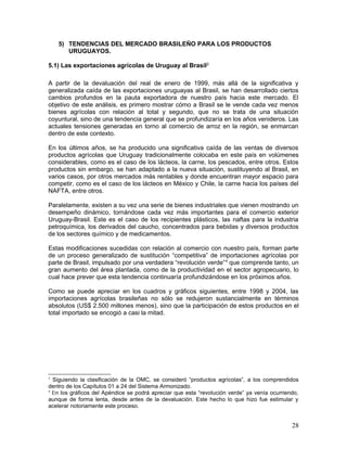 5) TENDENCIAS DEL MERCADO BRASILEÑO PARA LOS PRODUCTOS
URUGUAYOS.
5.1) Las exportaciones agrícolas de Uruguay al Brasil3
A partir de la devaluación del real de enero de 1999, más allá de la significativa y
generalizada caída de las exportaciones uruguayas al Brasil, se han desarrollado ciertos
cambios profundos en la pauta exportadora de nuestro país hacia este mercado. El
objetivo de este análisis, es primero mostrar cómo a Brasil se le vende cada vez menos
bienes agrícolas con relación al total y segundo, que no se trata de una situación
coyuntural, sino de una tendencia general que se profundizaría en los años venideros. Las
actuales tensiones generadas en torno al comercio de arroz en la región, se enmarcan
dentro de este contexto.
En los últimos años, se ha producido una significativa caída de las ventas de diversos
productos agrícolas que Uruguay tradicionalmente colocaba en este país en volúmenes
considerables, como es el caso de los lácteos, la carne, los pescados, entre otros. Estos
productos sin embargo, se han adaptado a la nueva situación, sustituyendo al Brasil, en
varios casos, por otros mercados más rentables y donde encuentran mayor espacio para
competir, como es el caso de los lácteos en México y Chile, la carne hacia los países del
NAFTA, entre otros.
Paralelamente, existen a su vez una serie de bienes industriales que vienen mostrando un
desempeño dinámico, tornándose cada vez más importantes para el comercio exterior
Uruguay-Brasil. Este es el caso de los recipientes plásticos, las naftas para la industria
petroquímica, los derivados del caucho, concentrados para bebidas y diversos productos
de los sectores químico y de medicamentos.
Estas modificaciones sucedidas con relación al comercio con nuestro país, forman parte
de un proceso generalizado de sustitución “competitiva” de importaciones agrícolas por
parte de Brasil, impulsado por una verdadera “revolución verde”4
que comprende tanto, un
gran aumento del área plantada, como de la productividad en el sector agropecuario, lo
cual hace prever que esta tendencia continuaría profundizándose en los próximos años.
Como se puede apreciar en los cuadros y gráficos siguientes, entre 1998 y 2004, las
importaciones agrícolas brasileñas no sólo se redujeron sustancialmente en términos
absolutos (US$ 2.500 millones menos), sino que la participación de estos productos en el
total importado se encogió a casi la mitad.
3
Siguiendo la clasificación de la OMC, se consideró “productos agrícolas”, a los comprendidos
dentro de los Capítulos 01 a 24 del Sistema Armonizado.
4
En los gráficos del Apéndice se podrá apreciar que esta “revolución verde” ya venía ocurriendo,
aunque de forma lenta, desde antes de la devaluación. Este hecho lo que hizo fue estimular y
acelerar notoriamente este proceso.
28
 