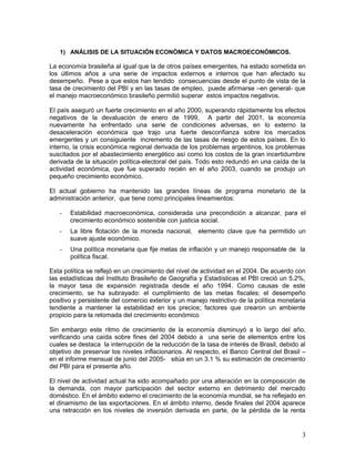 1) ANÁLISIS DE LA SITUACIÓN ECONÓMICA Y DATOS MACROECONÓMICOS.
La economía brasileña al igual que la de otros países emergentes, ha estado sometida en
los últimos años a una serie de impactos externos e internos que han afectado su
desempeño. Pese a que estos han tendido consecuencias desde el punto de vista de la
tasa de crecimiento del PBI y en las tasas de empleo, puede afirmarse –en general- que
el manejo macroeconómico brasileño permitió superar estos impactos negativos.
El país aseguró un fuerte crecimiento en el año 2000, superando rápidamente los efectos
negativos de la devaluación de enero de 1999, A partir del 2001, la economía
nuevamente ha enfrentado una serie de condiciones adversas, en lo externo la
desaceleración económica que trajo una fuerte desconfianza sobre los mercados
emergentes y un consiguiente incremento de las tasas de riesgo de estos países. En lo
interno, la crisis económica regional derivada de los problemas argentinos, los problemas
suscitados por el abastecimiento energético así como los costos de la gran incertidumbre
derivada de la situación política-electoral del país. Todo esto redundó en una caída de la
actividad económica, que fue superado recién en el año 2003, cuando se produjo un
pequeño crecimiento económico.
El actual gobierno ha mantenido las grandes líneas de programa monetario de la
administración anterior, que tiene como principales lineamientos:
- Estabilidad macroeconómica, considerada una precondición a alcanzar, para el
crecimiento económico sostenible con justicia social.
- La libre flotación de la moneda nacional, elemento clave que ha permitido un
suave ajuste económico.
- Una política monetaria que fije metas de inflación y un manejo responsable de la
política fiscal.
Esta política se reflejó en un crecimiento del nivel de actividad en el 2004. De acuerdo con
las estadísticas del Instituto Brasileño de Geografía y Estadísticas el PBI creció un 5.2%,
la mayor tasa de expansión registrada desde el año 1994. Como causas de este
crecimiento, se ha subrayado: el cumplimiento de las metas fiscales; el desempeño
positivo y persistente del comercio exterior y un manejo restrictivo de la política monetaria
tendiente a mantener la estabilidad en los precios; factores que crearon un ambiente
propicio para la retomada del crecimiento económico
Sin embargo este ritmo de crecimiento de la economía disminuyó a lo largo del año,
verificando una caída sobre fines del 2004 debido a una serie de elementos entre los
cuales se destaca la interrupción de la reducción de la tasa de interés de Brasil, debido al
objetivo de preservar los niveles inflacionarios. Al respecto, el Banco Central del Brasil –
en el informe mensual de junio del 2005- sitúa en un 3.1 % su estimación de crecimiento
del PBI para el presente año.
El nivel de actividad actual ha sido acompañado por una alteración en la composición de
la demanda, con mayor participación del sector externo en detrimento del mercado
doméstico. En el ámbito externo el crecimiento de la economía mundial, se ha reflejado en
el dinamismo de las exportaciones. En el ámbito interno, desde finales del 2004 aparece
una retracción en los niveles de inversión derivada en parte, de la pérdida de la renta
3
 