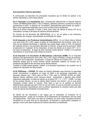 6.2) Impuestos internos aplicables.
A continuación se describen los principales impuestos que en Brasil se aplican a los
bienes importados y cómo estos operan:
6.2.1) Impuesto a la Importación (I.I.). Corresponde básicamente al Arancel Externo
Común del MERCOSUR (AEC o TEC en Brasil), cabiendo asimismo considerar la lista de
excepciones al AEC, el régimen de “ex-tarifario” (generalmente para bienes de capital –
BK) y otros regímenes especiales como el de la Zona Franca de Manaos.
Este es el primer impuesto a incidir y tiene como base de cálculo el precio CIF de la
mercadería, sumado a las tasas de aduana/ almacenamiento.
En función de los acuerdos del MERCOSUR, el I.I. no se aplica a los productos
procedentes de Uruguay, acompañados de certificado de origen.
6.2.2) Impuesto a los Productos Industrializados (I.P.I.). Es un tributo interno federal
que varía entre 0% y 20%, según el grado de industrialización del producto, salvo en el
caso de las bebidas alcohólicas y cigarrillos que puede llegar hasta un 40%. En general
las materias primas y los productos agrícolas no tributan, al igual que los químicos. Dada
la aplicación en “cascada” de los impuestos, la base de cálculo es el precio CIF + el I.I.
(en caso corresponda). El pago de este impuesto puede generar “crédito” a la empresa
importadora en caso tenga como destino la reventa.
6.2.3) Impuesto a la Circulación de Mercaderías y Servicios (ICMS): Es un impuesto
estadual, que generalmente varía entre 12% y 18%, según el Estado y el tipo de producto.
En función de la aplicación “escalonada”, la base de cálculo es el precio CIF + I.I. + IPI,
cabiendo aclarar que el monto termina siendo levemente superior en función de la
incidencia del ICMS en las alícuotas de los demás tributos.
También el ICMS puede generar “crédito” a la empresa importadora, de acuerdo con el
sistema de tributación de cada Estado.
6.2.4) PIS/Pasep – COFINS. Se tratan de tributos federales para financiar la seguridad
social. Comenzaron a aplicarse en mayo de 2004 a los productos importados. Las
alícuotas básicas son: 1,65% para el PIS y 7,6% para la COFINS (9,25% en total).
Algunos bienes utilizados como insumos fueron exonerados y algunos otros tienen
regímenes especiales. La base de cálculo es el precio CIF + I.I. + I.P.I. + ICMS + el valor
de los propios tributos, ya que el cálculo debe hacerse “por dentro”, con lo cual estos
impuestos inciden sobre sí mismos. Esto lleva a que en la práctica la alícuota
efectivamente aplicada sea de10,19% en vez de 9,25%, lo que ha motivado acciones por
parte de empresas importadoras ante la justicia, lográndose en diversos casos que este
modo de cálculo sea declarado inconstitucional.
El cálculo de los impuestos a ser pagos por el importador al momento de la
“desaduanización”, surge con la emisión de la Declaración de Importación (DI) por parte
del despachante. Para tener una idea sin embargo, de cómo estos impuestos terminan
incidiendo en el costo final de la importación, se describe a continuación mediante un
ejemplo, cómo sería esta incidencia de manera estimativa y simplificada.
35
 