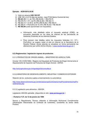 Ejemplo - NCM 9018.39.99
1) Valor en aduana US$ 100 CIF
2) US$ 100 x 2,4116 (tipo de cambio - tasa PTAX Banco Central del día)
3) R$ 241,16 + I.I. de 16% (R$ 38,59) = R$ 279,75
4) R$ 279,75 + I.P.I. de 8% (R$ 22,38) = R$ 302,13
5) R$ 302,13 + I.C.M.S. de18% (R$ 54,38) = R$ 356,51
6) R$ 356,51 + Pis/Cofins de 10,19% (R$ 36,33) = R$ 392,84
7) R$ 392,84 (costo aproximado con impuestos).
• Información más detallada sobre el impuesto estadual (ICMS), se
encuentra disponible en los sitios de Internet de las Secretarías de
Hacienda (Fazenda) de los distintos Estados.
• Para conocer más detalles sobre los impuestos federales (I.I.; I.P.I.;
Pis/Cofins), se sugiere visitar el sitio en Internet de la Secretaría de la
Receita Federal, donde además se actualizan en forma permanente las
alteraciones que sufren dichos tributos. ( www.receita.fazenda.gov.br )
6.3) Reglamentos / legislación ingreso de productos.
6.3.1) PRODUCTOS DE ORIGEN ANIMAL – MINISTERIO DE AGRICULTURA
Circular 125 (15/05/1998) - Registro de Etiquetado de Productos de Origen Animal ante el
Departamento de Inspeción de Productos de Origen Animal – DIPOA
http://oc4j.agricultura.gov.br/agrolegis/do/consultaLei
6.3.2) MINISTERIO DE DESENVOLVIMENTO, INDUSTRIA Y COMERCIO EXTERIOR
Relación de los productos sujetos a licenciamiento no automáticos
http://www.desenvolvimento.gov.br/sitio/secex/opeComExterior/impProcedimentos/impPro
cedimentos.php
6.3.3) Legislación para alimentos - ANVISA
Legislación ANVISA aplicable. (disponible en sitio: www.anvisa.gov.br )
- Portaria nº 27, de 13 de janeiro de 1998
Aprova o Regulamento Técnico referente à Informação Nutricional Complementar
(declarações relacionadas ao conteúdo de nutrientes), constantes do anexo desta
Portaria.
36
 
