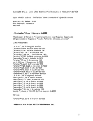 publicação: D.O.U. - Diário Oficial da União; Poder Executivo, de 16 de janeiro de 1998
órgão emissor: SVS/MS - Ministério da Saúde. Secretaria de Vigilância Sanitária
alcance do ato: federal - Brasil
área de atuação: Alimentos
Mercosul
- Resolução nº 23, de 15 de março de 2000
“Dispõe sobre O Manual de Procedimentos Básicos para Registro e Dispensa da
Obrigatoriedade de Registro de Produtos Pertinentes à Área de Alimentos “
Actos relacionados:
Lei nº 6437, de 20 de agosto de 1977
Decreto nº 55871, de 26 de março de 1965
Decreto nº 50040, de 24 de janeiro de 1961
Decreto nº 681, de 13 de março de 1962
Decreto-lei nº 986, de 21 de outubro de 1969
Decreto nº 63526, de 04 de novembro de 1968
Resolução nº 8, de 24 de junho de 1975
Portaria nº 33, de 13 de março de 1980
Lei nº 8080, de 19 de setembro de 1990
Portaria nº 9, de 23 de fevereiro de 1990
Portaria nº 1428, de 26 de novembro de 1993
Portaria nº 326, de 30 de julho de 1997
Portaria nº 540, de 27 de outubro de 1997
Portaria nº 1634, de 29 de outubro de 1997
Portaria nº 579, de 17 de novembro de 1997
Lei nº 9782, de 26 de janeiro de 1999
Resolução nº 1, de 26 de abril de 1999
Resolução nº 237, de 02 de julho de 1999
Resolução nº 16, de 30 de abril de 1999
Resolução nº 17, de 30 de abril de 1999
Resolução nº 18, de 30 de abril de 1999
Resolução nº 19, de 30 de abril de 1999
Resolução nº 104, de 14 de maio de 1999
Medida Provisória nº 2000-13, de 11 de fevereiro de 2000
Revoca:
Portaria nº 120, de 18 de fevereiro de 1999
- Resolução RDC nº 360, de 23 de dezembro de 2003
37
 