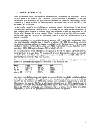 2) INDICADORES SOCIALES.
Brasil actualmente posee una población aproximada de 184 millones de habitantes. Crece a
un ritmo anual de 1,4% con lo cual a cada año, aproximadamente se incorporan 2,5 millones
de personas. Las estimativas del IBGE (Instituto Brasileño de Geografía y Estadística) indican
que para 2012 se alcanzarían los 200 millones de habitantes, mientras que en 2020 el total
ascendería a 219 millones.
La demografía brasileña viene sufriendo un acelerado proceso de transición. En las últimas
dos décadas los niveles de crecimiento de la población se han desacelerado claramente. A
este respecto cabe destacar la drástica caída que ha sufrido la tasa de fecundidad en los
últimos años. Después del pico de los años ‘60s donde el promedio era de 6,3 hijos por mujer,
se disminuyó a 4,4 en los 80’s y a 2,3 hijos por mujer en el año 2000, nivel muy cerca de la
tasa de reposición.
La tasa de natalidad por su parte ha decrecido llegando a 21,2 cada 1.000 habitantes en 2000,
igual que la tasa de mortalidad que en ese año se situó en 6,9/1.000. Sorprendente asimismo
ha sido la significativa caída de la tasa de mortalidad infantil. Mientras que en 1990 esta tasa
se situó en 48 niños menores de un año a cada 1.000 nacimientos vivos, en diez años el nivel
se redujo a 29,6/1.000 nacimientos y en 2003 era de 27,3/1.000.
En concordancia con estos indicadores, la expectativa de vida ha crecido significativamente,
comenzando en la década de los ’90 un sostenido proceso de envejecimiento de la población
brasileña. En tan solo 10 años la expectativa de vida pasó de 60 años en 1990 a 68,5 años en
2000 (64,6 para hombres y 72,3 para mujeres).
En el cuadro a continuación, se puede apreciar los importantes cambios registrados en la
distribución por edades de la población brasileña en los últimos 20 años.
Años 1980 1991 2000
0 - 14 38,24% 34,73% 29,6%
15 - 64 57,74% 60,45% 64,55%
Más de 65 4,01% 4,83% 5,85%
La gran mayoría de los indicadores sociales y socioeconómicos, han dado un salto cualitativo
en las últimas dos décadas. Diversos factores tales como, la inversión en saneamiento básico
(56,47% de los domicilios en 2000), los avances en la educación (actualmente la tasa de
alfabetización se sitúa en 86,4%), la urbanización (actualmente en 83%), ayudados por la
estabilidad económica conquistada principalmente a partir de la reducción de la inflación en la
década de 1990, han contribuido a un notorio aumento de la calidad de vida de los brasileños
en promedio, a pesar de las grandes disparidades existentes por regiones.
5
 