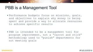 #FUELGOOD18
PBB is a Management Tool
• Performance budgets focus on missions, goals,
and objectives to explain why money is being
spent and provide a way to allocate resources
to achieve specific results
• PBB is intended to be a management tool for
program improvement, not a “carrot and stick”
methodology used to “punish” departments for
not meeting goals
 