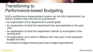#FUELGOOD18
Transitioning to
Performance-based Budgeting
Until a performance measurement system can be fully implemented, an
interim solution may help set the groundwork:
• An explanation of the department’s overall goals
• An explanation of what the department has accomplished in the past
year
• An explanation of what the department intends to accomplish in the
coming year
• An explanation as to what is different from last year in the proposed
budget and why
• A compliant budget showing past year budget expenditures
 