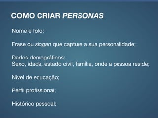 COMO CRIAR PERSONAS
Estilo de vida;

Valores e atitudes;

Motivação;

Expectativas;

Necessidades;

Contexto de utilização do produto desenvolvido.
 