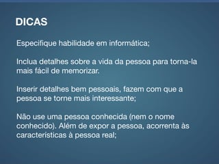 DICAS
Mantenha um número pequeno de personas: entre 3 e
7 dependendo da variedade do público alvo;

Não reutilize personas para novos projetos;

SEJA OBJETIVO!
 