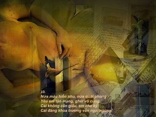 10.
Nửa máu hiền nhu, nửa quái phong
Yêu em tận mạng, ghét vô cùng
Cái không cần giấu, em che kỹ
Cái đáng khoa trương vẫn ngại ngùng.
 