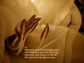 13.
Vào trang nhật ký tìm hương phấn
Anh chợt bâng quơ thả mấy dòng
Chữ múa nhịp nhàng vui bất tận
Em cười hoan hỷ đẹp vô song.
 