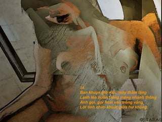 14.
Ban khuya gió mỏi, mây thầm lặng
Lạnh lẽo buồn trăng máng nhánh thông
Anh gọi, gọi hoài vào trống vắng
Lời tình chìm khuất giữa hư không.
 
 