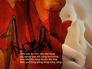 15.
Nửa máu ôn nhu, nửa bão bùng
Em ngoan quá thể, cũng em khùng
Khư khư ôm cứng khuôn đời thép
Biện giải tràng giang cũng uổng công.
 
 