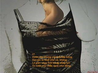 17.
Vườn thu nhung nhớ trổ đầy bông
Tra vấn ta hoài chữ có, không
Lá giận vàng hoe trong nắng lụn
Ta cười như mếu, lạnh như đồng.
 
 