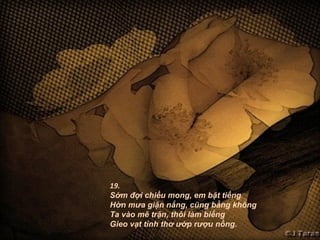 19.
Sớm đợi chiều mong, em bặt tiếng
Hờn mưa giận nắng, cũng bằng không
Ta vào mê trận, thôi làm biếng
Gieo vạt tình thơ ướp rượu nồng.
 